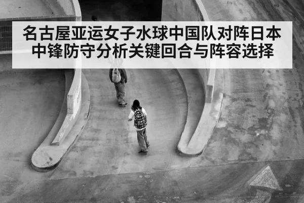 名古屋亚运女子水球中国队对阵日本中锋防守分析关键回合与阵容选择